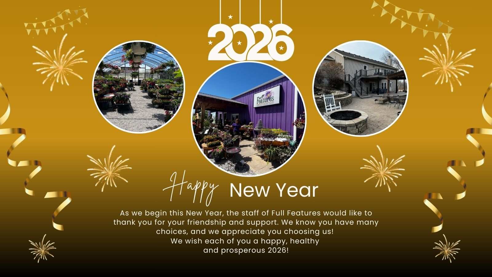 A graphic with a gold background, fireworks and ribbons celebrating the new year 2026. Photos are plants and  the Full Features Garden Center building and a landscape project featuring a patio and fire feature.  As we begin this New Year, the staff of Full Features would like to thank you for your friendship and support. We know you have many choices, and we appreciate you choosing us! 
We wish each of you a happy, healthy 
and prosperous 2026!