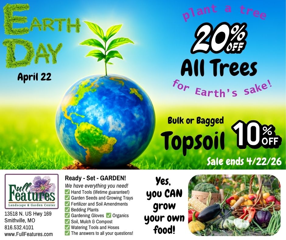 An image that says Earth Day is April 22. Plant a tree for Earth's Sake - 20 percent off all trees. 10 percent off bulk or bagged topsoil. Sale ends April 22, 2026. A photo of garden veggies with the phrase Yes, You Can grow your own food. A list of services and products available at Full Features Garden Center, the company logo. 13518 N. US Highway 169, Smithville, MO 64089 816-532-4101, www.FullFeatures.com